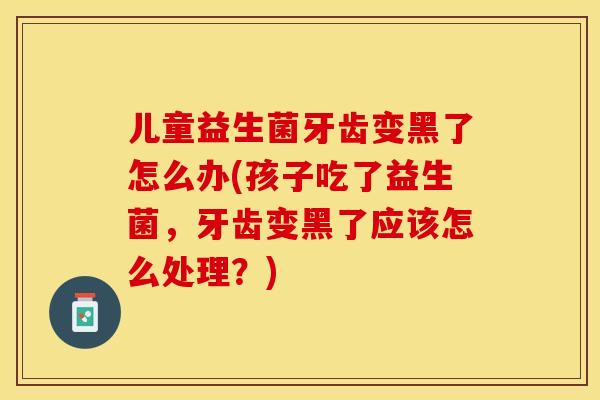 儿童益生菌牙齿变黑了怎么办(孩子吃了益生菌，牙齿变黑了应该怎么处理？)