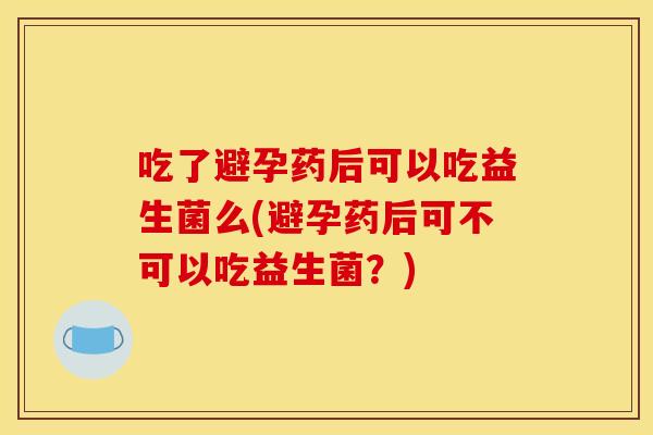 吃了避孕药后可以吃益生菌么(避孕药后可不可以吃益生菌？)