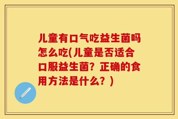 儿童有口气吃益生菌吗怎么吃(儿童是否适合口服益生菌？正确的食用方法是什么？)