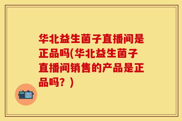 华北益生菌子直播间是正品吗(华北益生菌子直播间销售的产品是正品吗？)