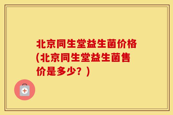 北京同生堂益生菌价格(北京同生堂益生菌售价是多少？)