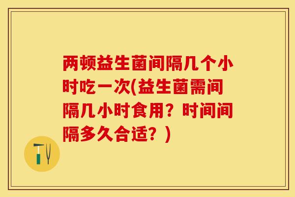 两顿益生菌间隔几个小时吃一次(益生菌需间隔几小时食用？时间间隔多久合适？)