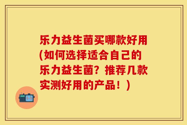 乐力益生菌买哪款好用(如何选择适合自己的乐力益生菌？推荐几款实测好用的产品！)
