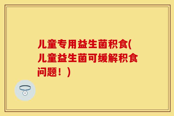儿童专用益生菌积食(儿童益生菌可缓解积食问题！)