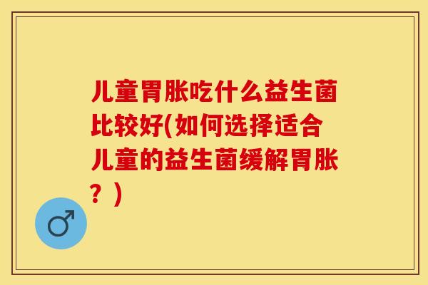 儿童胃胀吃什么益生菌比较好(如何选择适合儿童的益生菌缓解胃胀？)