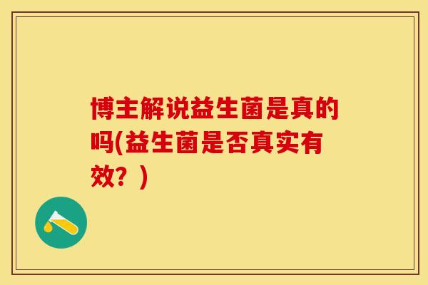 博主解说益生菌是真的吗(益生菌是否真实有效？)
