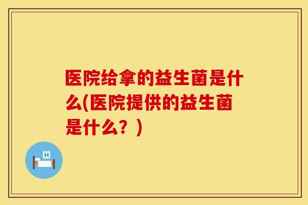 医院给拿的益生菌是什么(医院提供的益生菌是什么？)
