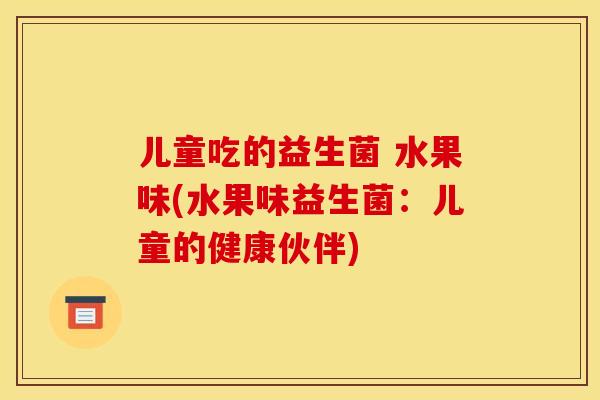 儿童吃的益生菌 水果味(水果味益生菌:儿童的健康伙伴) 儿童吃的益生菌 水果味(水果味益生菌:儿童的健康伙伴)