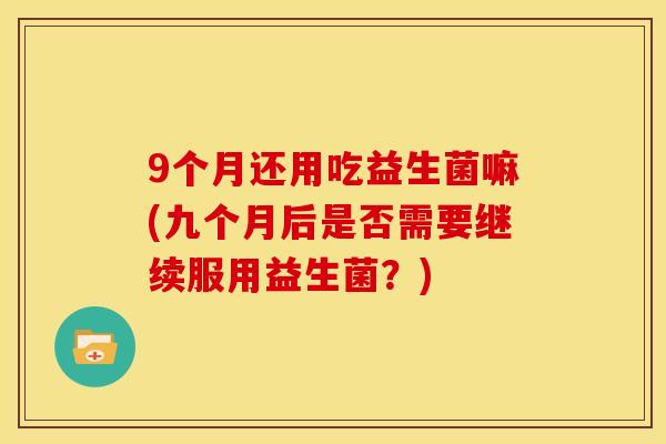 9个月还用吃益生菌嘛(九个月后是否需要继续服用益生菌？)