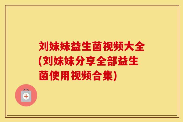 刘妹妹益生菌视频大全(刘妹妹分享全部益生菌使用视频合集)