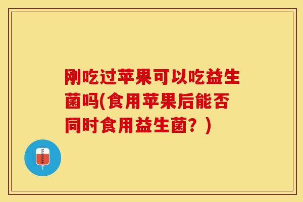 刚吃过苹果可以吃益生菌吗(食用苹果后能否同时食用益生菌？)