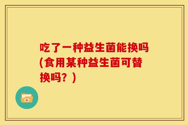 吃了一种益生菌能换吗(食用某种益生菌可替换吗？)
