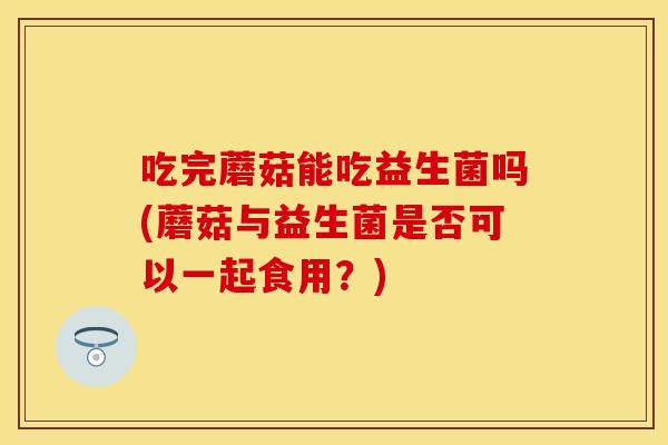 吃完蘑菇能吃益生菌吗(蘑菇与益生菌是否可以一起食用?) 吃完蘑菇能吃益生菌吗(蘑菇与益生菌是否可以一起食用?)