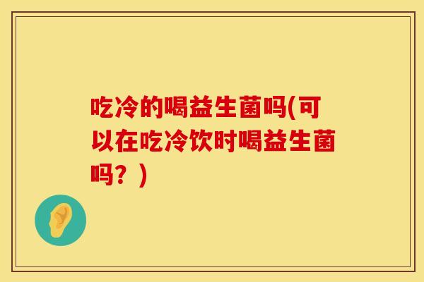 吃冷的喝益生菌吗(可以在吃冷饮时喝益生菌吗？)