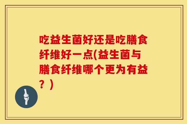 吃益生菌好还是吃膳食纤维好一点(益生菌与膳食纤维哪个更为有益？)
