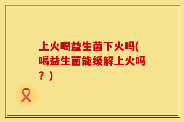 上火喝益生菌下火吗(喝益生菌能缓解上火吗？)