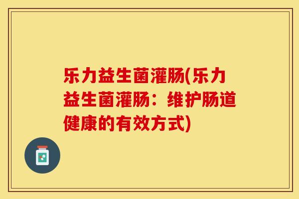 乐力益生菌灌肠(乐力益生菌灌肠：维护肠道健康的有效方式)