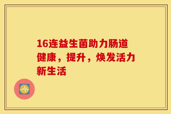 16连益生菌助力肠道健康,提升,焕发活力新生活 16连益生菌助力肠道健康,提升,焕发活力新生活